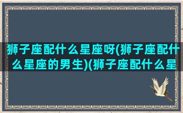 狮子座配什么星座呀(狮子座配什么星座的男生)(狮子座配什么星座比较好)