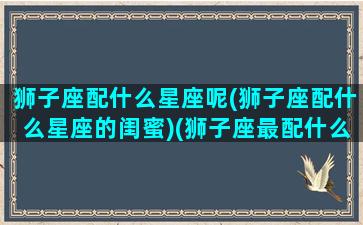 狮子座配什么星座呢(狮子座配什么星座的闺蜜)(狮子座最配什么闺蜜)