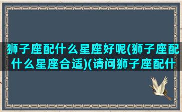 狮子座配什么星座好呢(狮子座配什么星座合适)(请问狮子座配什么星座是最佳呢)