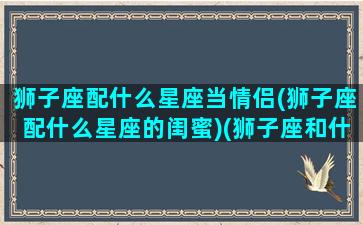 狮子座配什么星座当情侣(狮子座配什么星座的闺蜜)(狮子座和什么星座最搭配做闺蜜)