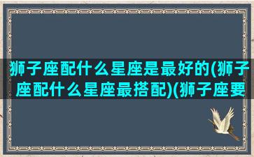 狮子座配什么星座是最好的(狮子座配什么星座最搭配)(狮子座要配什么星座最好)