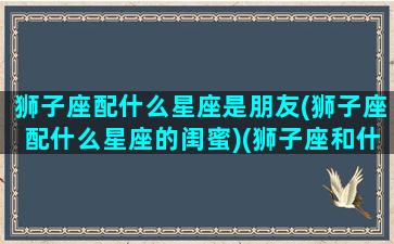 狮子座配什么星座是朋友(狮子座配什么星座的闺蜜)(狮子座和什么星座做闺蜜最配)