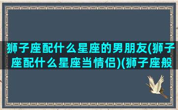 狮子座配什么星座的男朋友(狮子座配什么星座当情侣)(狮子座般配什么星座)