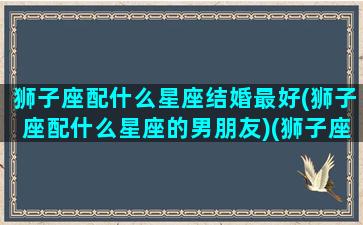 狮子座配什么星座结婚最好(狮子座配什么星座的男朋友)(狮子座般配什么星座)