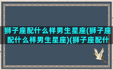 狮子座配什么样男生星座(狮子座配什么样男生星座)(狮子座配什么星座女生)