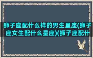 狮子座配什么样的男生星座(狮子座女生配什么星座)(狮子座配什么样的男朋友)