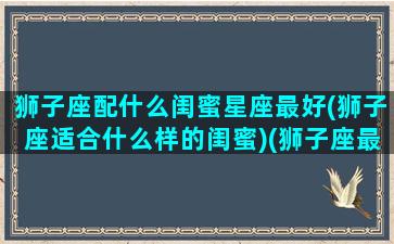 狮子座配什么闺蜜星座最好(狮子座适合什么样的闺蜜)(狮子座最配谁做闺蜜)