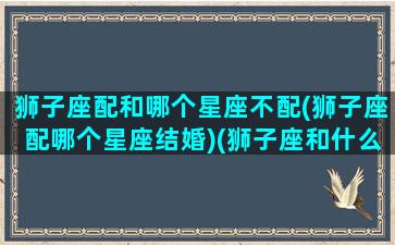 狮子座配和哪个星座不配(狮子座配哪个星座结婚)(狮子座和什么星座最不配对)