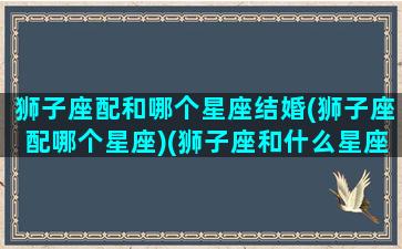 狮子座配和哪个星座结婚(狮子座配哪个星座)(狮子座和什么星座结婚最合适)