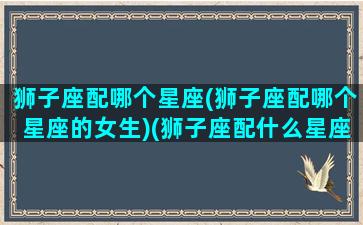 狮子座配哪个星座(狮子座配哪个星座的女生)(狮子座配什么星座最合适)