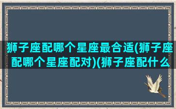 狮子座配哪个星座最合适(狮子座配哪个星座配对)(狮子座配什么星座合适)