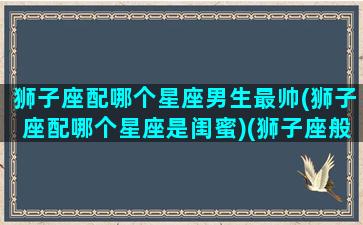 狮子座配哪个星座男生最帅(狮子座配哪个星座是闺蜜)(狮子座般配什么星座)