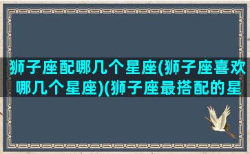 狮子座配哪几个星座(狮子座喜欢哪几个星座)(狮子座最搭配的星座是什么星座)