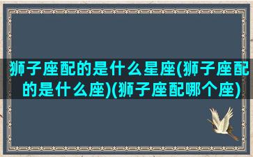 狮子座配的是什么星座(狮子座配的是什么座)(狮子座配哪个座)