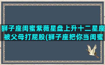 狮子座闺蜜紫薇星盘上升十二星座被父母打屁股(狮子座把你当闺蜜的表现)