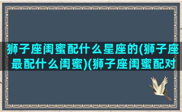 狮子座闺蜜配什么星座的(狮子座最配什么闺蜜)(狮子座闺蜜配对指数)