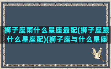 狮子座雨什么星座最配(狮子座跟什么星座配)(狮子座与什么星座最搭)