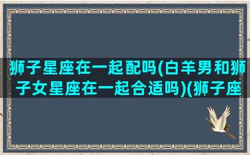 狮子星座在一起配吗(白羊男和狮子女星座在一起合适吗)(狮子座和白羊座男生性格谁厉害)