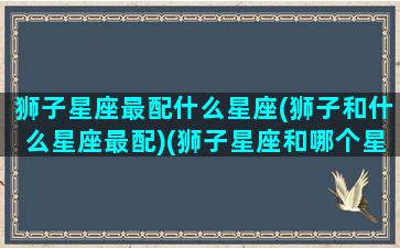 狮子星座最配什么星座(狮子和什么星座最配)(狮子星座和哪个星座最配)