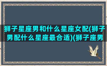 狮子星座男和什么星座女配(狮子男配什么星座最合适)(狮子座男和什么星座最般配)