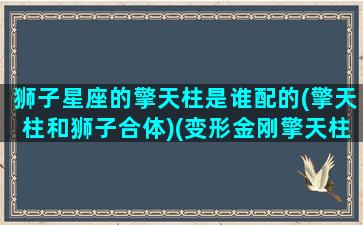 狮子星座的擎天柱是谁配的(擎天柱和狮子合体)(变形金刚擎天柱和狮子合体)