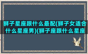 狮子星座跟什么最配(狮子女适合什么星座男)(狮子座跟什么星座最般配女生)