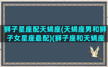 狮子星座配天蝎座(天蝎座男和狮子女星座最配)(狮子座和天蝎座的夫妻有哪些)