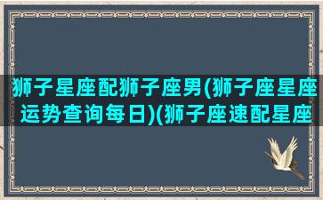 狮子星座配狮子座男(狮子座星座运势查询每日)(狮子座速配星座配对)