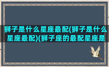 狮子是什么星座最配(狮子是什么星座最配)(狮子座的最配星座是什么星座)