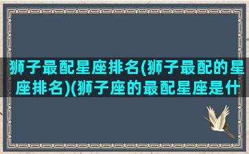 狮子最配星座排名(狮子最配的星座排名)(狮子座的最配星座是什么星座)