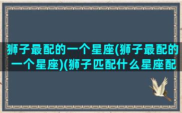 狮子最配的一个星座(狮子最配的一个星座)(狮子匹配什么星座配对)