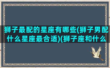 狮子最配的星座有哪些(狮子男配什么星座最合适)(狮子座和什么星座的男生最配)