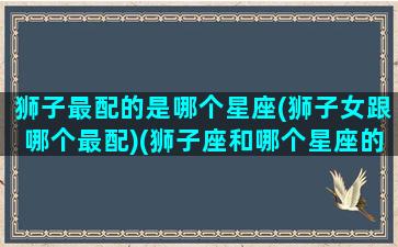 狮子最配的是哪个星座(狮子女跟哪个最配)(狮子座和哪个星座的女生最配)