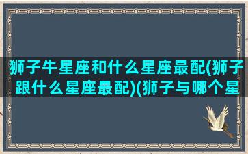 狮子牛星座和什么星座最配(狮子跟什么星座最配)(狮子与哪个星座最配)