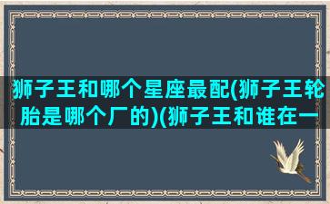 狮子王和哪个星座最配(狮子王轮胎是哪个厂的)(狮子王和谁在一起了)