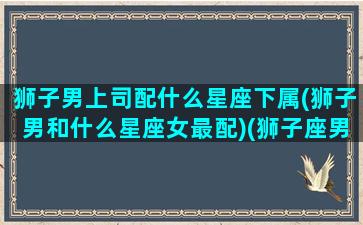 狮子男上司配什么星座下属(狮子男和什么星座女最配)(狮子座男上司的特点)