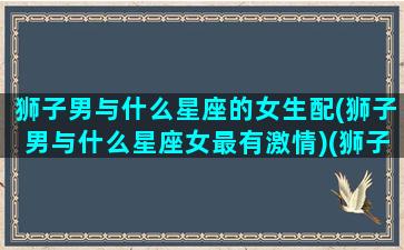 狮子男与什么星座的女生配(狮子男与什么星座女最有激情)(狮子男和哪个星座女)