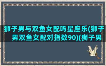 狮子男与双鱼女配吗星座乐(狮子男双鱼女配对指数90)(狮子男和双鱼女的配对指数是多少)