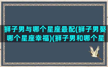 狮子男与哪个星座最配(狮子男娶哪个星座幸福)(狮子男和哪个星座可以长久在一起)