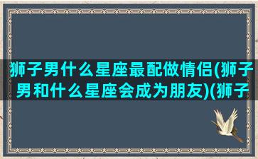 狮子男什么星座最配做情侣(狮子男和什么星座会成为朋友)(狮子男和什么星座最适合结婚)