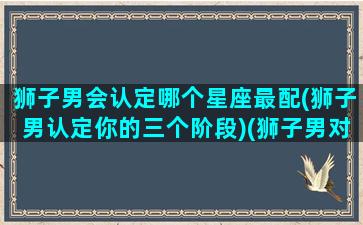 狮子男会认定哪个星座最配(狮子男认定你的三个阶段)(狮子男对哪个星座女念念不忘)