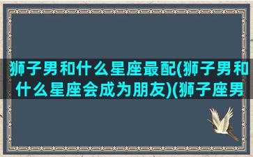 狮子男和什么星座最配(狮子男和什么星座会成为朋友)(狮子座男和什么星座男能成为朋友)