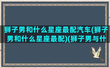 狮子男和什么星座最配汽车(狮子男和什么星座最配)(狮子男与什么星座)