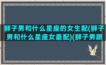 狮子男和什么星座的女生配(狮子男和什么星座女最配)(狮子男跟哪个星座女最配)