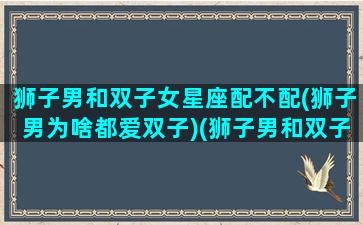 狮子男和双子女星座配不配(狮子男为啥都爱双子)(狮子男和双子座女配对吗)