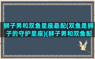 狮子男和双鱼星座最配(双鱼是狮子的守护星座)(狮子男和双鱼配对指数)