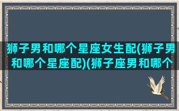 狮子男和哪个星座女生配(狮子男和哪个星座配)(狮子座男和哪个星座女最合适)