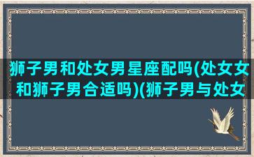 狮子男和处女男星座配吗(处女女和狮子男合适吗)(狮子男与处女座女生做为伴侣)