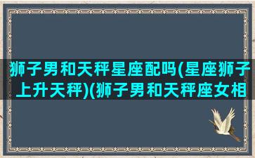 狮子男和天秤星座配吗(星座狮子上升天秤)(狮子男和天秤座女相配吗)