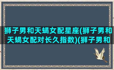 狮子男和天蝎女配星座(狮子男和天蝎女配对长久指数)(狮子男和天蝎女星座最配对)